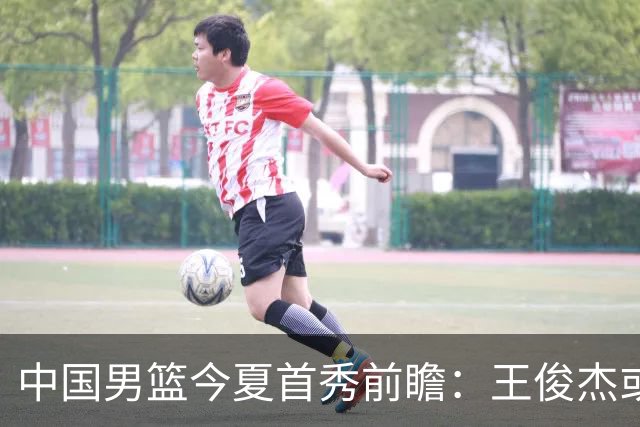中国男篮今夏首秀前瞻：王俊杰或领衔超新星亮相 徐昕有望首进国家队